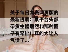 关于每日大赛网页版的最新进展：某平台头部带货主播居然和那种圈子有牵扯！真的太让人气愤了...