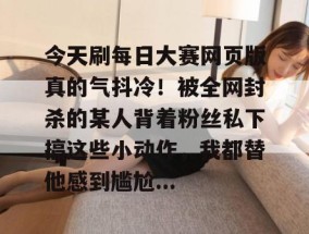 今天刷每日大赛网页版真的气抖冷！被全网封杀的某人背着粉丝私下搞这些小动作，我都替他感到尴尬...