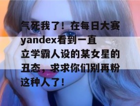 气死我了！在每日大赛yandex看到一直立学霸人设的某女星的丑态，求求你们别再粉这种人了！