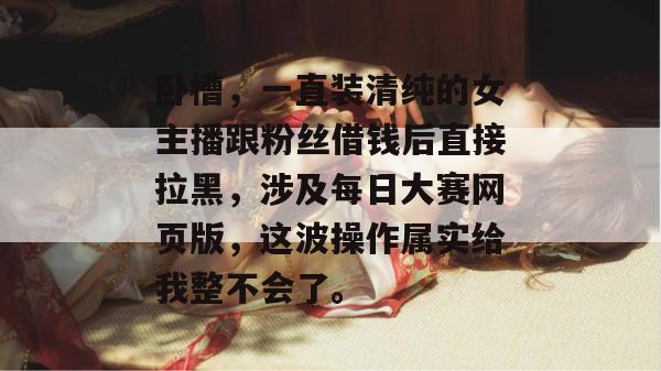 卧槽，一直装清纯的女主播跟粉丝借钱后直接拉黑，涉及每日大赛网页版，这波操作属实给我整不会了。  第1张