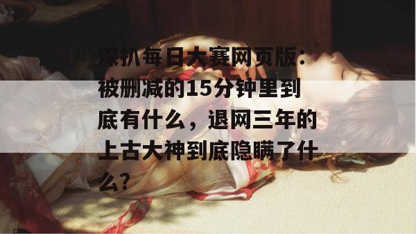 深扒每日大赛网页版:被删减的15分钟里到底有什么,退网三年的上古大神到底隐瞒了什么? 第1张 深扒每日大赛网页版:被删减的15分钟里到底有什么,退网三年的上古大神到底隐瞒了什么? 第1张